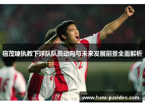 宿茂臻执教下球队队员动向与未来发展前景全面解析