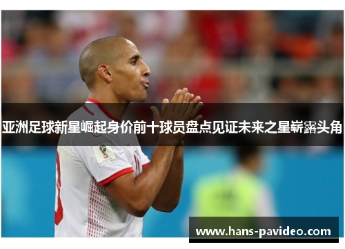 亚洲足球新星崛起身价前十球员盘点见证未来之星崭露头角 亚洲足球新星崛起身价前十球员盘点见证未来之星崭露头角