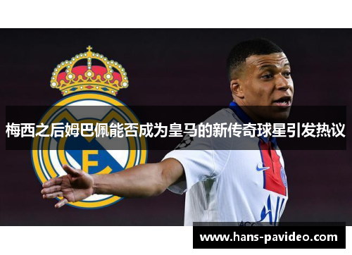 梅西之后姆巴佩能否成为皇马的新传奇球星引发热议 梅西之后姆巴佩能否成为皇马的新传奇球星引发热议
