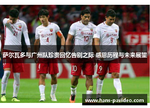 萨尔瓦多与广州队珍贵回忆告别之际 感恩历程与未来展望