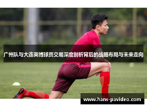 广州队与大连英博球员交易深度剖析背后的战略布局与未来走向