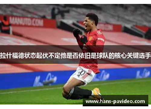 拉什福德状态起伏不定他是否依旧是球队的核心关键选手