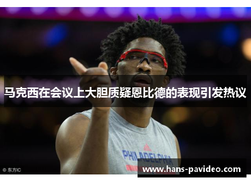 马克西在会议上大胆质疑恩比德的表现引发热议