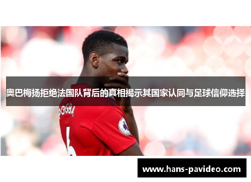 奥巴梅扬拒绝法国队背后的真相揭示其国家认同与足球信仰选择